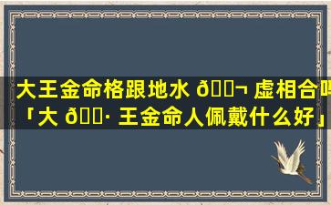大王金命格跟地水 🐬 虚相合吗「大 🕷 王金命人佩戴什么好」